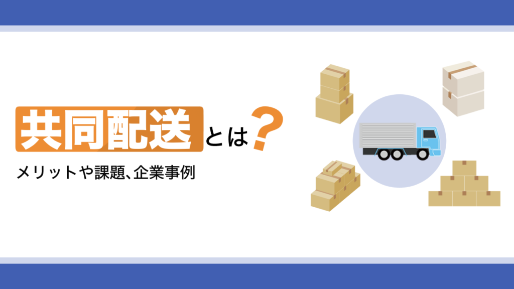共同配送とは？メリットや課題、企業事例をわかりやすく解説